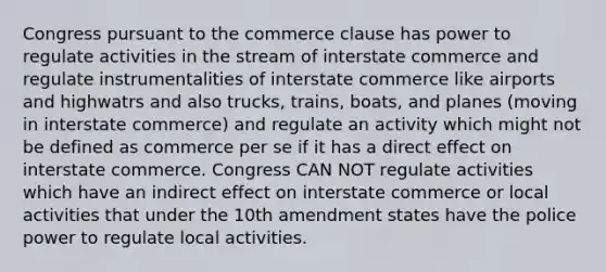 Congress pursuant to the commerce clause has power to regulate activities in the stream of interstate commerce and regulate instrumentalities of interstate commerce like airports and highwatrs and also trucks, trains, boats, and planes (moving in interstate commerce) and regulate an activity which might not be defined as commerce per se if it has a direct effect on interstate commerce. Congress CAN NOT regulate activities which have an indirect effect on interstate commerce or local activities that under the 10th amendment states have the police power to regulate local activities.