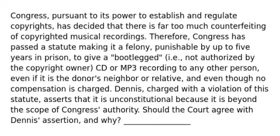 Congress, pursuant to its power to establish and regulate copyrights, has decided that there is far too much counterfeiting of copyrighted musical recordings. Therefore, Congress has passed a statute making it a felony, punishable by up to five years in prison, to give a "bootlegged" (i.e., not authorized by the copyright owner) CD or MP3 recording to any other person, even if it is the donor's neighbor or relative, and even though no compensation is charged. Dennis, charged with a violation of this statute, asserts that it is unconstitutional because it is beyond the scope of Congress' authority. Should the Court agree with Dennis' assertion, and why? _________________