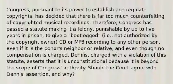 Congress, pursuant to its power to establish and regulate copyrights, has decided that there is far too much counterfeiting of copyrighted musical recordings. Therefore, Congress has passed a statute making it a felony, punishable by up to five years in prison, to give a "bootlegged" (i.e., not authorized by the copyright owner) CD or MP3 recording to any other person, even if it is the donor's neighbor or relative, and even though no compensation is charged. Dennis, charged with a violation of this statute, asserts that it is unconstitutional because it is beyond the scope of Congress' authority. Should the Court agree with Dennis' assertion, and why?