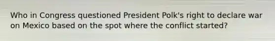 Who in Congress questioned President Polk's right to declare war on Mexico based on the spot where the conflict started?