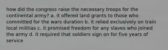 how did the congress raise the necessary troops for the continental army? a. it offered land grants to those who committed for the wars duration b. it relied exclusively on train local militias c. it promised freedom for any slaves who joined the army d. it required that soldiers sign on for five years of service