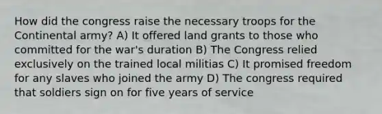 How did the congress raise the necessary troops for the Continental army? A) It offered land grants to those who committed for the war's duration B) The Congress relied exclusively on the trained local militias C) It promised freedom for any slaves who joined the army D) The congress required that soldiers sign on for five years of service