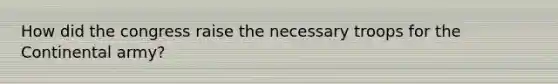 How did the congress raise the necessary troops for the Continental army?