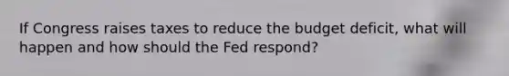 If Congress raises taxes to reduce the budget deficit, what will happen and how should the Fed respond?