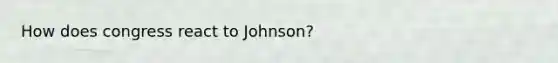 How does congress react to Johnson?