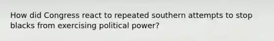 How did Congress react to repeated southern attempts to stop blacks from exercising political power?