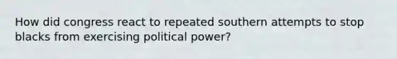 How did congress react to repeated southern attempts to stop blacks from exercising political power?