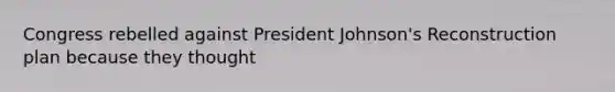 Congress rebelled against President Johnson's Reconstruction plan because they thought