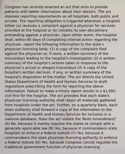 Congress has recently enacted an act that aims to provide patients with better information about their doctors. The act imposes reporting requirements on all hospitals, both public and private. The reporting obligation is triggered whenever a hospital either (a) receives a complaint against a physician for services provided at the hospital or (b) initiates its own disciplinary proceeding against a physician. Upon either event, the hospital shall, within 60 days of completing internal action regarding the physician, report the following information to the state's physician licensing body: (1) A copy of the complaint filed against the physician or, if none, a written summary of the misconduct leading to the hospital's investigation (2) A written summary of the hospital's actions taken in response to the physician's actual or alleged misconduct (3) A copy of the hospital's written decision, if any, or written summary of the hospital's disposition of the matter. The act directs the United States Department of Health and Human Services to draft regulations prescribing the form for reporting the above information. Failure to make a timely report results in a 1,000 civil fine for the hospital. The act provides that each state's physician licensing authority shall retain all materials gathered from hospitals under the act. Further, on a quarterly basis, each state authority shall forward a copy of the information to the Department of Health and Human Services for inclusion in a national database. Does the act violate the Tenth Amendment? (A) No, because it merely requires the states to comply with a generally applicable law (B) Yes, because it commandeers state hospitals to enforce a federal statute (C) Yes, because it commandeers the state physician licensing authority to enforce a federal statute (D) Yes, because Congress cannot regulate the traditional government function of physician licensing