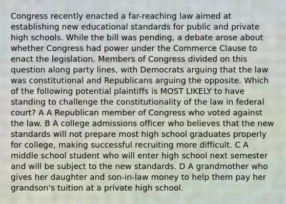 Congress recently enacted a far-reaching law aimed at establishing new educational standards for public and private high schools. While the bill was pending, a debate arose about whether Congress had power under the Commerce Clause to enact the legislation. Members of Congress divided on this question along party lines, with Democrats arguing that the law was constitutional and Republicans arguing the opposite. Which of the following potential plaintiffs is MOST LIKELY to have standing to challenge the constitutionality of the law in federal court? A A Republican member of Congress who voted against the law. B A college admissions officer who believes that the new standards will not prepare most high school graduates properly for college, making successful recruiting more difficult. C A middle school student who will enter high school next semester and will be subject to the new standards. D A grandmother who gives her daughter and son-in-law money to help them pay her grandson's tuition at a private high school.