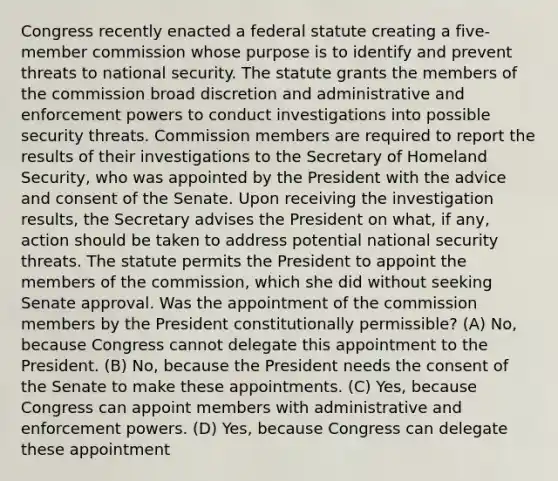 Congress recently enacted a federal statute creating a five-member commission whose purpose is to identify and prevent threats to national security. The statute grants the members of the commission broad discretion and administrative and enforcement powers to conduct investigations into possible security threats. Commission members are required to report the results of their investigations to the Secretary of Homeland Security, who was appointed by the President with the advice and consent of the Senate. Upon receiving the investigation results, the Secretary advises the President on what, if any, action should be taken to address potential national security threats. The statute permits the President to appoint the members of the commission, which she did without seeking Senate approval. Was the appointment of the commission members by the President constitutionally permissible? (A) No, because Congress cannot delegate this appointment to the President. (B) No, because the President needs the consent of the Senate to make these appointments. (C) Yes, because Congress can appoint members with administrative and enforcement powers. (D) Yes, because Congress can delegate these appointment