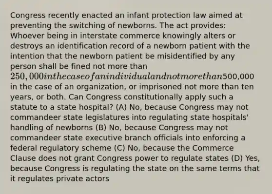 Congress recently enacted an infant protection law aimed at preventing the switching of newborns. The act provides: Whoever being in interstate commerce knowingly alters or destroys an identification record of a newborn patient with the intention that the newborn patient be misidentified by any person shall be fined not more than 250,000 in the case of an individual and not more than500,000 in the case of an organization, or imprisoned not more than ten years, or both. Can Congress constitutionally apply such a statute to a state hospital? (A) No, because Congress may not commandeer state legislatures into regulating state hospitals' handling of newborns (B) No, because Congress may not commandeer state executive branch officials into enforcing a federal regulatory scheme (C) No, because the Commerce Clause does not grant Congress power to regulate states (D) Yes, because Congress is regulating the state on the same terms that it regulates private actors