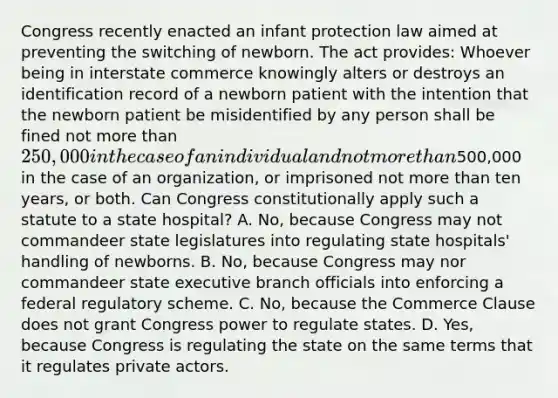 Congress recently enacted an infant protection law aimed at preventing the switching of newborn. The act provides: Whoever being in interstate commerce knowingly alters or destroys an identification record of a newborn patient with the intention that the newborn patient be misidentified by any person shall be fined not more than 250,000 in the case of an individual and not more than500,000 in the case of an organization, or imprisoned not more than ten years, or both. Can Congress constitutionally apply such a statute to a state hospital? A. No, because Congress may not commandeer state legislatures into regulating state hospitals' handling of newborns. B. No, because Congress may nor commandeer state executive branch officials into enforcing a federal regulatory scheme. C. No, because the Commerce Clause does not grant Congress power to regulate states. D. Yes, because Congress is regulating the state on the same terms that it regulates private actors.