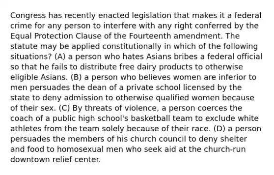 Congress has recently enacted legislation that makes it a federal crime for any person to interfere with any right conferred by the Equal Protection Clause of the Fourteenth amendment. The statute may be applied constitutionally in which of the following situations? (A) a person who hates Asians bribes a federal official so that he fails to distribute free dairy products to otherwise eligible Asians. (B) a person who believes women are inferior to men persuades the dean of a private school licensed by the state to deny admission to otherwise qualified women because of their sex. (C) By threats of violence, a person coerces the coach of a public high school's basketball team to exclude white athletes from the team solely because of their race. (D) a person persuades the members of his church council to deny shelter and food to homosexual men who seek aid at the church-run downtown relief center.