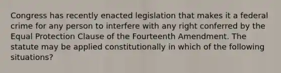 Congress has recently enacted legislation that makes it a federal crime for any person to interfere with any right conferred by the Equal Protection Clause of the Fourteenth Amendment. The statute may be applied constitutionally in which of the following situations?