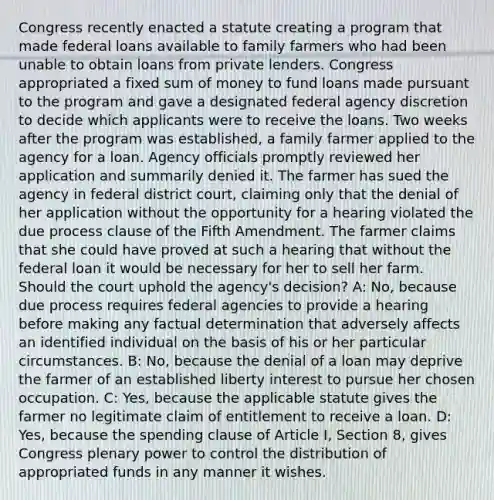 Congress recently enacted a statute creating a program that made federal loans available to family farmers who had been unable to obtain loans from private lenders. Congress appropriated a fixed sum of money to fund loans made pursuant to the program and gave a designated federal agency discretion to decide which applicants were to receive the loans. Two weeks after the program was established, a family farmer applied to the agency for a loan. Agency officials promptly reviewed her application and summarily denied it. The farmer has sued the agency in federal district court, claiming only that the denial of her application without the opportunity for a hearing violated the due process clause of the Fifth Amendment. The farmer claims that she could have proved at such a hearing that without the federal loan it would be necessary for her to sell her farm. Should the court uphold the agency's decision? A: No, because due process requires federal agencies to provide a hearing before making any factual determination that adversely affects an identified individual on the basis of his or her particular circumstances. B: No, because the denial of a loan may deprive the farmer of an established liberty interest to pursue her chosen occupation. C: Yes, because the applicable statute gives the farmer no legitimate claim of entitlement to receive a loan. D: Yes, because the spending clause of Article I, Section 8, gives Congress plenary power to control the distribution of appropriated funds in any manner it wishes.