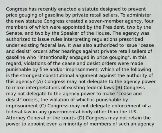 Congress has recently enacted a statute designed to prevent price gouging of gasoline by private retail sellers. To administer the new statute Congress created a seven-member agency, four members of which were appointed by the President, two by the Senate, and two by the Speaker of the House. The agency was authorized to issue rules interpreting regulations prescribed under existing federal law. It was also authorized to issue "cease and desist" orders after hearings against private retail sellers of gasoline who "intentionally engaged in price gouging". In this regard, violations of the cease and desist orders were made punishable by fine and/or imprisonment. Which of the following is the strongest constitutional argument against the authority of this agency? (A) Congress may not delegate to the agency power to make interpretations of existing federal laws (B) Congress may not delegate to the agency power to make "cease and desist" orders, the violation of which is punishable by imprisonment (C) Congress may not delegate enforcement of a federal law in any governmental body other than the U.S. Attorney General or the courts (D) Congress may not retain the power to appoint even a minority of members of such an agency