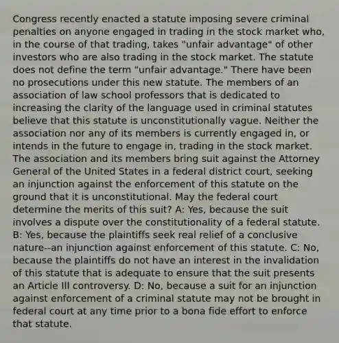 Congress recently enacted a statute imposing severe criminal penalties on anyone engaged in trading in the stock market who, in the course of that trading, takes "unfair advantage" of other investors who are also trading in the stock market. The statute does not define the term "unfair advantage." There have been no prosecutions under this new statute. The members of an association of law school professors that is dedicated to increasing the clarity of the language used in criminal statutes believe that this statute is unconstitutionally vague. Neither the association nor any of its members is currently engaged in, or intends in the future to engage in, trading in the stock market. The association and its members bring suit against the Attorney General of the United States in a federal district court, seeking an injunction against the enforcement of this statute on the ground that it is unconstitutional. May the federal court determine the merits of this suit? A: Yes, because the suit involves a dispute over the constitutionality of a federal statute. B: Yes, because the plaintiffs seek real relief of a conclusive nature--an injunction against enforcement of this statute. C: No, because the plaintiffs do not have an interest in the invalidation of this statute that is adequate to ensure that the suit presents an Article III controversy. D: No, because a suit for an injunction against enforcement of a criminal statute may not be brought in federal court at any time prior to a bona fide effort to enforce that statute.