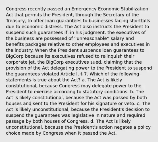 Congress recently passed an Emergency Economic Stabilization Act that permits the President, through the Secretary of the Treasury, to offer loan guarantees to businesses facing shortfalls due to economic distress. The Act also instructs the President to suspend such guarantees if, in his judgment, the executives of the business are possessed of ''unreasonable'' salary and benefits packages relative to other employees and executives in the industry. When the President suspends loan guarantees to BigCorp because its executives refused to relinquish their corporate jet, the BigCorp executives sued, claiming that the provision of the Act delegating power to the President to suspend the guarantees violated Article I, § 7. Which of the following statements is true about the Act? a. The Act is likely constitutional, because Congress may delegate power to the President to exercise according to statutory conditions. b. The Act is likely constitutional, because the Act was passed by both houses and sent to the President for his signature or veto. c. The Act is likely unconstitutional, because the President's decision to suspend the guarantees was legislative in nature and required passage by both houses of Congress. d. The Act is likely unconstitutional, because the President's action negates a policy choice made by Congress when it passed the Act.