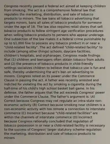 Congress recently passed a federal act aimed at keeping children from smoking. The act is a comprehensive federal law that regulates the marketing, distribution, and sale of tobacco products to minors. The law bans all tobacco advertising that targets minors, bans all sales of tobacco products for someone under the age of 18. The law also requires retail stores that sell tobacco products to follow stringent age verification procedures when selling tobacco products to persons who appear underage. One subsection of the law makes it a federal crime punishable by up to 1,000 fine to possess any tobacco product in or near a "child-related facility". The act defined "child-related facility" to include (among other things) schools, daycare facilities, children's hospitals, and orphanages. Congress made findings that (1) children and teenagers often obtain tobacco from adults and (2) the presence of tobacco products in child-friendly settings socializes children to believe that tobacco use is fun and safe, thereby undermining the act's ban on advertising to minors. Congress relied on its power under the Commerce Clause in passing the act. A father was recently arrested and indicted for violating the act by smoking a cigarette during the half-time of his child's high school basket ball game. In his defense, the father argues that the act exceeds Congress' power under the Commerce Clause. The father's argument is: (A) Correct because Congress may not regulate an intra-state non-economic activity (B) Correct because smoking near children is a non-economic activity with too remote a connection to interstate commerce (C) Incorrect because "child-related facilities" are within the channels of interstate commerce (D) Incorrect because Congress rationally concluded that regulation of tobacco possession in or near a child-related facility is necessary to the success of Congress' larger statutory scheme regulation the marketing, distribution and sale of tobacco products to minors