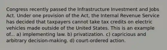 Congress recently passed the Infrastructure Investment and Jobs Act. Under one provision of the Act, the Internal Revenue Service has decided that taxpayers cannot take tax credits on electric vehicles made outside of the United States. This is an example of... a) implementing law. b) privatization. c) capricious and arbitrary decision-making. d) court-ordered action.