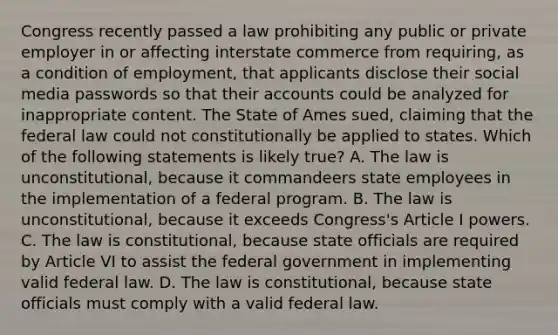 Congress recently passed a law prohibiting any public or private employer in or affecting interstate commerce from requiring, as a condition of employment, that applicants disclose their social media passwords so that their accounts could be analyzed for inappropriate content. The State of Ames sued, claiming that the federal law could not constitutionally be applied to states. Which of the following statements is likely true? A. The law is unconstitutional, because it commandeers state employees in the implementation of a federal program. B. The law is unconstitutional, because it exceeds Congress's Article I powers. C. The law is constitutional, because state officials are required by Article VI to assist the federal government in implementing valid federal law. D. The law is constitutional, because state officials must comply with a valid federal law.