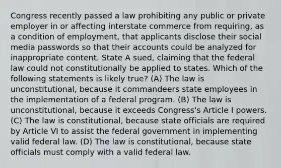 Congress recently passed a law prohibiting any public or private employer in or affecting interstate commerce from requiring, as a condition of employment, that applicants disclose their social media passwords so that their accounts could be analyzed for inappropriate content. State A sued, claiming that the federal law could not constitutionally be applied to states. Which of the following statements is likely true? (A) The law is unconstitutional, because it commandeers state employees in the implementation of a federal program. (B) The law is unconstitutional, because it exceeds Congress's Article I powers. (C) The law is constitutional, because state officials are required by Article VI to assist the federal government in implementing valid federal law. (D) The law is constitutional, because state officials must comply with a valid federal law.