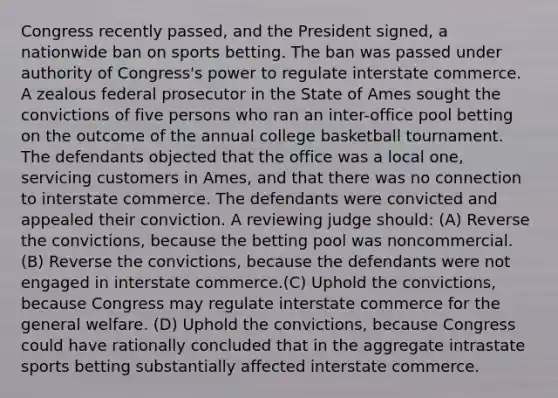 Congress recently passed, and the President signed, a nationwide ban on sports betting. The ban was passed under authority of Congress's power to regulate interstate commerce. A zealous federal prosecutor in the State of Ames sought the convictions of five persons who ran an inter-office pool betting on the outcome of the annual college basketball tournament. The defendants objected that the office was a local one, servicing customers in Ames, and that there was no connection to interstate commerce. The defendants were convicted and appealed their conviction. A reviewing judge should: (A) Reverse the convictions, because the betting pool was noncommercial. (B) Reverse the convictions, because the defendants were not engaged in interstate commerce.(C) Uphold the convictions, because Congress may regulate interstate commerce for the general welfare. (D) Uphold the convictions, because Congress could have rationally concluded that in the aggregate intrastate sports betting substantially affected interstate commerce.