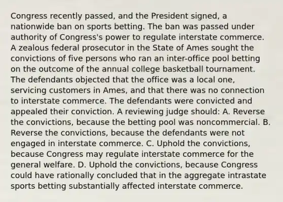 Congress recently passed, and the President signed, a nationwide ban on sports betting. The ban was passed under authority of Congress's power to regulate interstate commerce. A zealous federal prosecutor in the State of Ames sought the convictions of five persons who ran an inter-office pool betting on the outcome of the annual college basketball tournament. The defendants objected that the office was a local one, servicing customers in Ames, and that there was no connection to interstate commerce. The defendants were convicted and appealed their conviction. A reviewing judge should: A. Reverse the convictions, because the betting pool was noncommercial. B. Reverse the convictions, because the defendants were not engaged in interstate commerce. C. Uphold the convictions, because Congress may regulate interstate commerce for the general welfare. D. Uphold the convictions, because Congress could have rationally concluded that in the aggregate intrastate sports betting substantially affected interstate commerce.