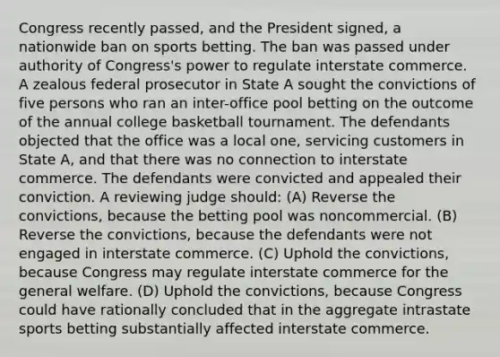 Congress recently passed, and the President signed, a nationwide ban on sports betting. The ban was passed under authority of Congress's power to regulate interstate commerce. A zealous federal prosecutor in State A sought the convictions of five persons who ran an inter-office pool betting on the outcome of the annual college basketball tournament. The defendants objected that the office was a local one, servicing customers in State A, and that there was no connection to interstate commerce. The defendants were convicted and appealed their conviction. A reviewing judge should: (A) Reverse the convictions, because the betting pool was noncommercial. (B) Reverse the convictions, because the defendants were not engaged in interstate commerce. (C) Uphold the convictions, because Congress may regulate interstate commerce for the general welfare. (D) Uphold the convictions, because Congress could have rationally concluded that in the aggregate intrastate sports betting substantially affected interstate commerce.