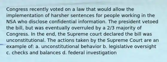 Congress recently voted on a law that would allow the implementation of harsher sentences for people working in the NSA who disclose confidential information. The president vetoed the bill, but was eventually overruled by a 2/3 majority of Congress. In the end, the Supreme court declared the bill was unconstitutional. The actions taken by the Supreme Court are an example of: a. unconstitutional behavior b. legislative oversight c. checks and balances d. federal investigation