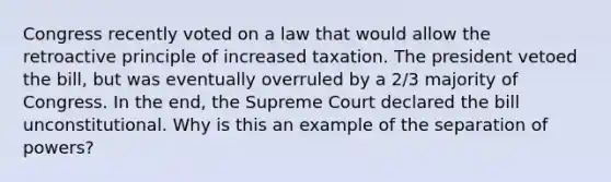 Congress recently voted on a law that would allow the retroactive principle of increased taxation. The president vetoed the bill, but was eventually overruled by a 2/3 majority of Congress. In the end, the Supreme Court declared the bill unconstitutional. Why is this an example of the separation of powers?