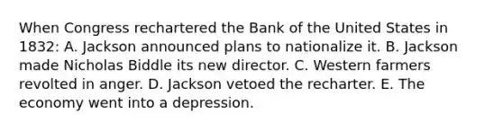 When Congress rechartered the Bank of the United States in 1832: A. Jackson announced plans to nationalize it. B. Jackson made Nicholas Biddle its new director. C. Western farmers revolted in anger. D. Jackson vetoed the recharter. E. The economy went into a depression.