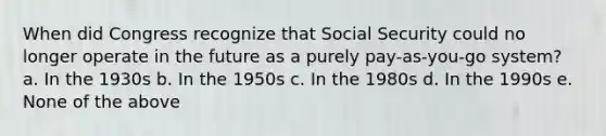 When did Congress recognize that Social Security could no longer operate in the future as a purely pay-as-you-go system? a. In the 1930s b. In the 1950s c. In the 1980s d. In the 1990s e. None of the above