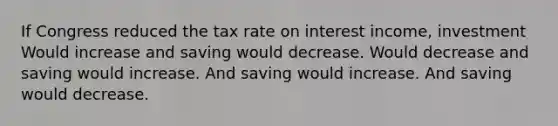 If Congress reduced the tax rate on interest income, investment Would increase and saving would decrease. Would decrease and saving would increase. And saving would increase. And saving would decrease.