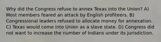 Why did the Congress refuse to annex Texas into the Union? A) Most members feared an attack by English profiteers. B) Congressional leaders refused to allocate money for annexation. C) Texas would come into Union as a slave state. D) Congress did not want to increase the number of Indians under its jurisdiction.