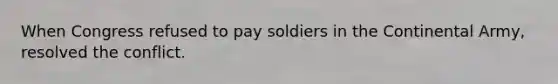 When Congress refused to pay soldiers in the Continental Army, resolved the conflict.