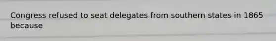 Congress refused to seat delegates from southern states in 1865 because