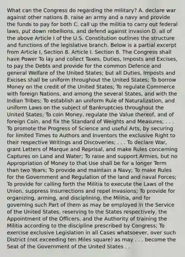 What can the Congress do regarding the military? A. declare war against other nations B. raise an army and a navy and provide the funds to pay for both C. call up the militia to carry out federal laws, put down rebellions, and defend against invasion D. all of the above Article I of the U.S. Constitution outlines the structure and functions of the legislative branch. Below is a partial excerpt from Article I, Section 8. Article I. Section 8. The Congress shall have Power To lay and collect Taxes, Duties, Imposts and Excises, to pay the Debts and provide for the common Defence and general Welfare of the United States; but all Duties, Imposts and Excises shall be uniform throughout the United States; To borrow Money on the credit of the United States; To regulate Commerce with foreign Nations, and among the several States, and with the Indian Tribes; To establish an uniform Rule of Naturalization, and uniform Laws on the subject of Bankruptcies throughout the United States; To coin Money, regulate the Value thereof, and of foreign Coin, and fix the Standard of Weights and Measures; . . . To promote the Progress of Science and useful Arts, by securing for limited Times to Authors and Inventors the exclusive Right to their respective Writings and Discoveries; . . . To declare War, grant Letters of Marque and Reprisal, and make Rules concerning Captures on Land and Water; To raise and support Armies, but no Appropriation of Money to that Use shall be for a longer Term than two Years; To provide and maintain a Navy; To make Rules for the Government and Regulation of the land and naval Forces; To provide for calling forth the Militia to execute the Laws of the Union, suppress Insurrections and repel Invasions; To provide for organizing, arming, and disciplining, the Militia, and for governing such Part of them as may be employed in the Service of the United States, reserving to the States respectively, the Appointment of the Officers, and the Authority of training the Militia according to the discipline prescribed by Congress; To exercise exclusive Legislation in all Cases whatsoever, over such District (not exceeding ten Miles square) as may . . . become the Seat of the Government of the United States . .