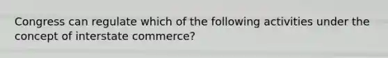 Congress can regulate which of the following activities under the concept of interstate commerce?