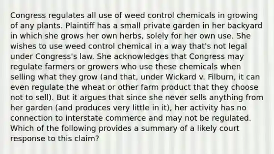 Congress regulates all use of weed control chemicals in growing of any plants. Plaintiff has a small private garden in her backyard in which she grows her own herbs, solely for her own use. She wishes to use weed control chemical in a way that's not legal under Congress's law. She acknowledges that Congress may regulate farmers or growers who use these chemicals when selling what they grow (and that, under Wickard v. Filburn, it can even regulate the wheat or other farm product that they choose not to sell). But it argues that since she never sells anything from her garden (and produces very little in it), her activity has no connection to interstate commerce and may not be regulated. Which of the following provides a summary of a likely court response to this claim?