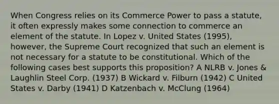 When Congress relies on its Commerce Power to pass a statute, it often expressly makes some connection to commerce an element of the statute. In Lopez v. United States (1995), however, the Supreme Court recognized that such an element is not necessary for a statute to be constitutional. Which of the following cases best supports this proposition? A NLRB v. Jones & Laughlin Steel Corp. (1937) B Wickard v. Filburn (1942) C United States v. Darby (1941) D Katzenbach v. McClung (1964)