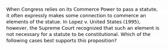 When Congress relies on its Commerce Power to pass a statute, it often expressly makes some connection to commerce an elements of the statue. In Lopez v. United States (1995), however, the Supreme Court recognized that such an element is not necessary for a statute to be constitutional. Which of the following cases best supports this proposition?