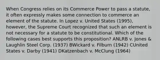 When Congress relies on its Commerce Power to pass a statute, it often expressly makes some connection to commerce an element of the statute. In Lopez v. United States (1995), however, the Supreme Court recognized that such an element is not necessary for a statute to be constitutional. Which of the following cases best supports this proposition? ANLRB v. Jones & Laughlin Steel Corp. (1937) BWickard v. Filburn (1942) CUnited States v. Darby (1941) DKatzenbach v. McClung (1964)