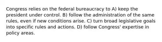 Congress relies on the federal bureaucracy to A) keep the president under control. B) follow the administration of the same rules, even if new conditions arise. C) turn broad legislative goals into specific rules and actions. D) follow Congress' expertise in policy areas.