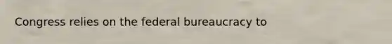 Congress relies on the federal bureaucracy to