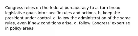 Congress relies on the federal bureaucracy to a. turn broad legislative goals into specific rules and actions. b. keep the president under control. c. follow the administration of the same rules, even if new conditions arise. d. follow Congress' expertise in policy areas.