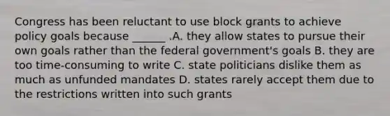 Congress has been reluctant to use block grants to achieve policy goals because ______ .A. they allow states to pursue their own goals rather than the federal government's goals B. they are too time-consuming to write C. state politicians dislike them as much as unfunded mandates D. states rarely accept them due to the restrictions written into such grants