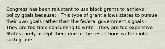 Congress has been reluctant to use block grants to achieve policy goals because: - This type of grant allows states to pursue their own goals rather than the federal government's goals - They are too time consuming to write - They are too expensive - States rarely accept them due to the restrictions written into such grants