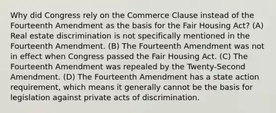 Why did Congress rely on the Commerce Clause instead of the Fourteenth Amendment as the basis for the Fair Housing Act? (A) Real estate discrimination is not specifically mentioned in the Fourteenth Amendment. (B) The Fourteenth Amendment was not in effect when Congress passed the Fair Housing Act. (C) The Fourteenth Amendment was repealed by the Twenty-Second Amendment. (D) The Fourteenth Amendment has a state action requirement, which means it generally cannot be the basis for legislation against private acts of discrimination.